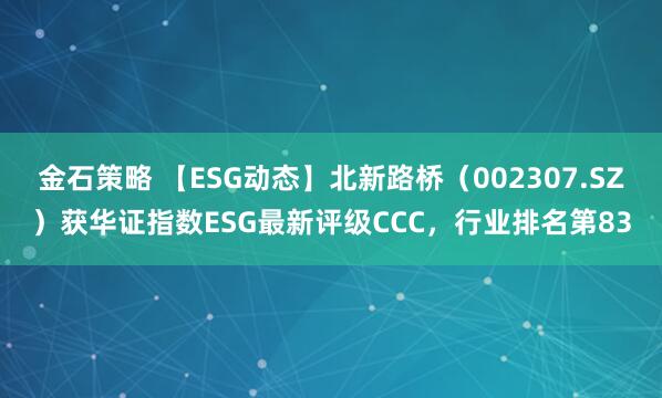 金石策略 【ESG动态】北新路桥（002307.SZ）获华证指数ESG最新评级CCC，行业排名第83