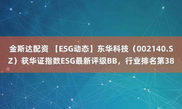金斯达配资 【ESG动态】东华科技（002140.SZ）获华证指数ESG最新评级BB，行业排名第38