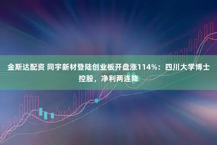 金斯达配资 同宇新材登陆创业板开盘涨114%：四川大学博士控股，净利两连降