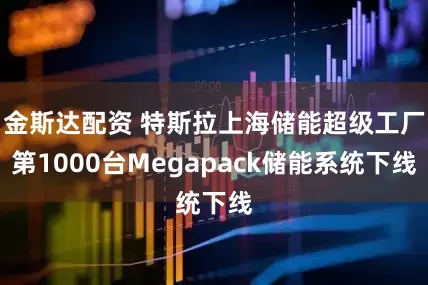 金斯达配资 特斯拉上海储能超级工厂第1000台Megapack储能系统下线