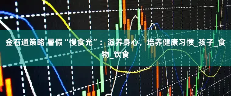 金石通策略 暑假“慢食光”：滋养身心，培养健康习惯_孩子_食物_饮食