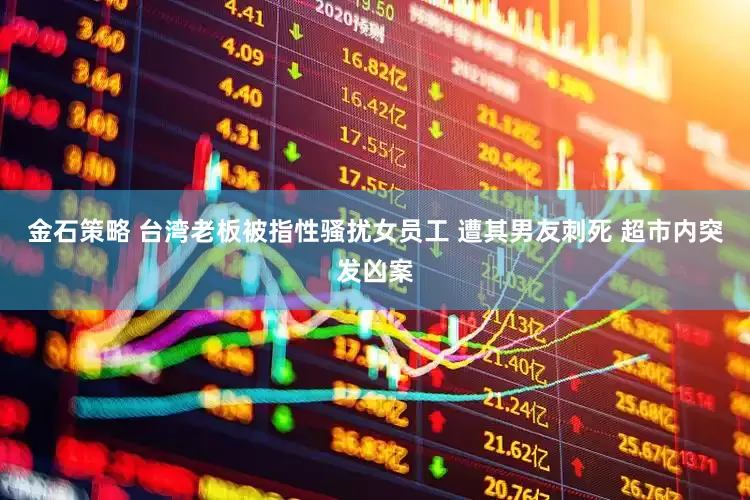 金石策略 台湾老板被指性骚扰女员工 遭其男友刺死 超市内突发凶案