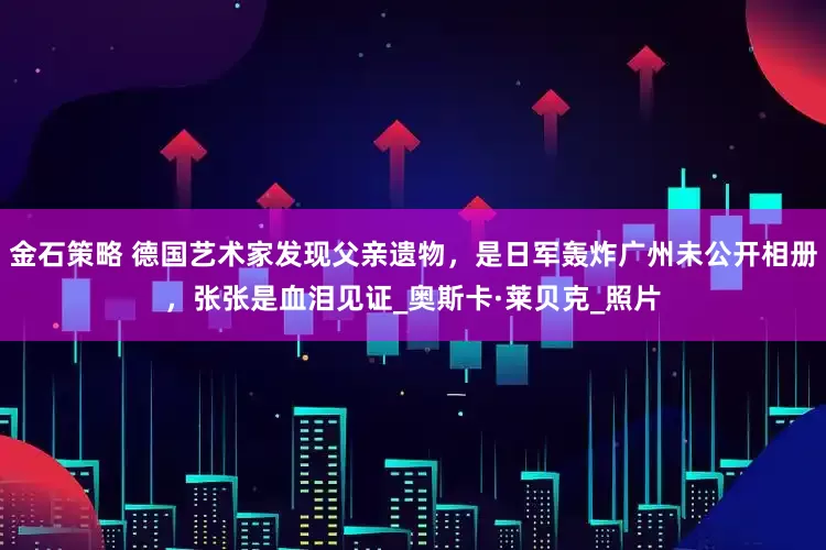 金石策略 德国艺术家发现父亲遗物，是日军轰炸广州未公开相册，张张是血泪见证_奥斯卡·莱贝克_照片