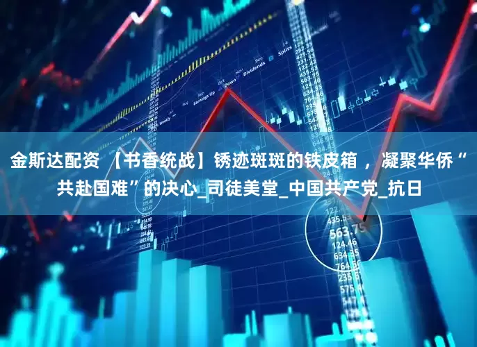 金斯达配资 【书香统战】锈迹斑斑的铁皮箱 ，凝聚华侨“共赴国难”的决心_司徒美堂_中国共产党_抗日