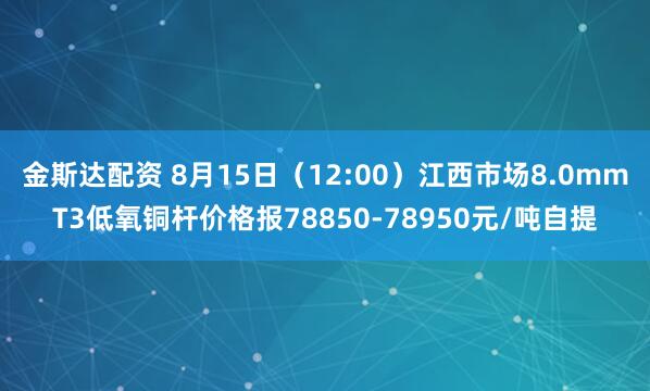 金斯达配资 8月15日（12:00）江西市场8.0mmT3低氧铜杆价格报78850-78950元/吨自提