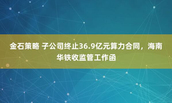 金石策略 子公司终止36.9亿元算力合同,海南华铁收监管工作函