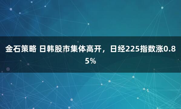 金石策略 日韩股市集体高开，日经225指数涨0.85%
