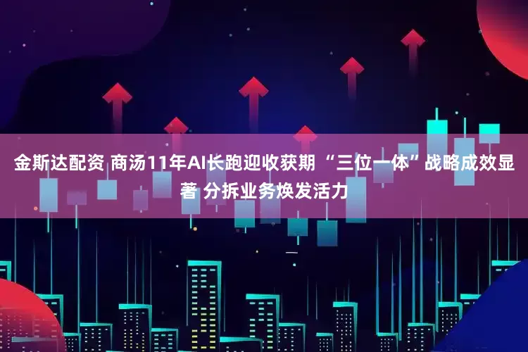 金斯达配资 商汤11年AI长跑迎收获期 “三位一体”战略成效显著 分拆业务焕发活力