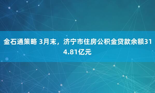 金石通策略 3月末，济宁市住房公积金贷款余额314.81亿元