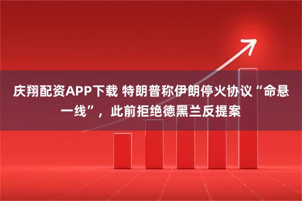 庆翔配资APP下载 特朗普称伊朗停火协议“命悬一线”，此前拒绝德黑兰反提案