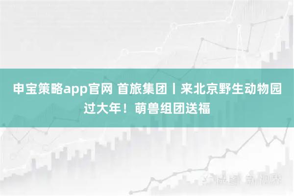 申宝策略app官网 首旅集团丨来北京野生动物园过大年！萌兽组团送福